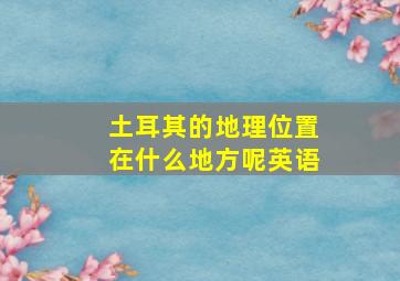 土耳其的地理位置在什么地方呢英语