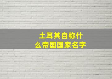 土耳其自称什么帝国国家名字