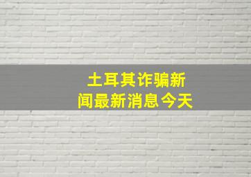 土耳其诈骗新闻最新消息今天