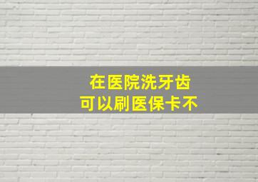 在医院洗牙齿可以刷医保卡不