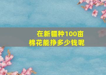 在新疆种100亩棉花能挣多少钱呢