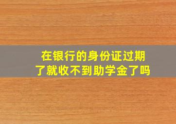 在银行的身份证过期了就收不到助学金了吗