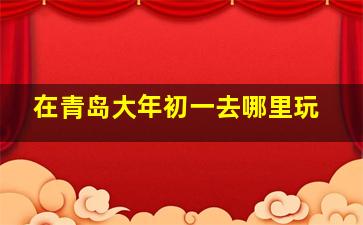 在青岛大年初一去哪里玩