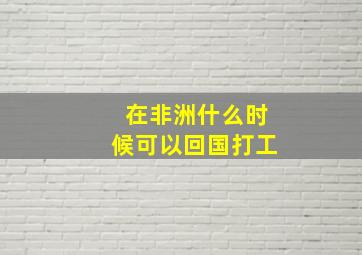 在非洲什么时候可以回国打工