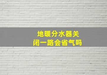 地暖分水器关闭一路会省气吗