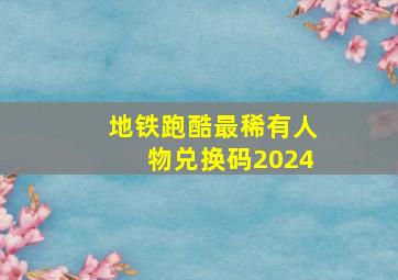 地铁跑酷最稀有人物兑换码2024