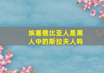 埃塞俄比亚人是黑人中的斯拉夫人吗