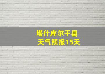 塔什库尔干县天气预报15天