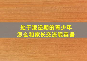 处于叛逆期的青少年怎么和家长交流呢英语