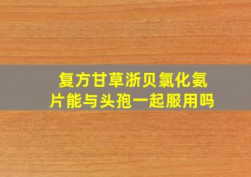 复方甘草浙贝氯化氨片能与头孢一起服用吗