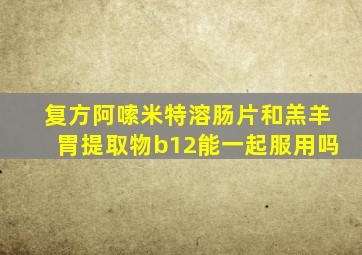 复方阿嗦米特溶肠片和羔羊胃提取物b12能一起服用吗