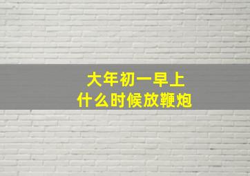 大年初一早上什么时候放鞭炮