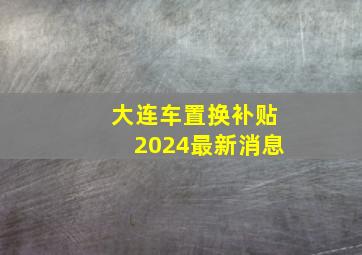 大连车置换补贴2024最新消息