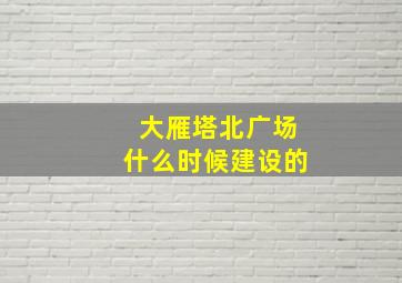 大雁塔北广场什么时候建设的