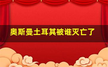 奥斯曼土耳其被谁灭亡了