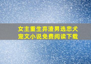 女主重生弃渣男选忠犬宠文小说免费阅读下载