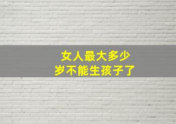 女人最大多少岁不能生孩子了