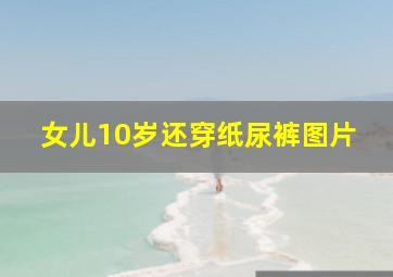 女儿10岁还穿纸尿裤图片