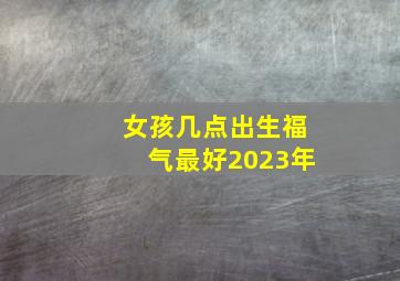 女孩几点出生福气最好2023年