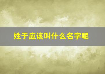 姓于应该叫什么名字呢