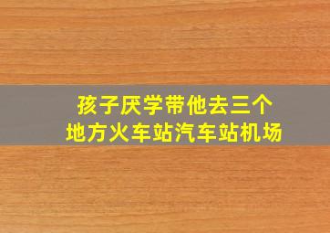 孩子厌学带他去三个地方火车站汽车站机场