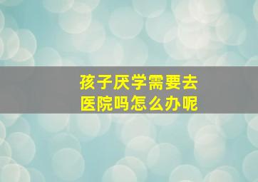 孩子厌学需要去医院吗怎么办呢