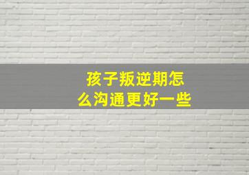 孩子叛逆期怎么沟通更好一些