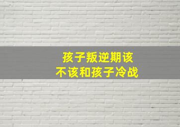 孩子叛逆期该不该和孩子冷战