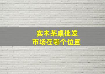 实木茶桌批发市场在哪个位置