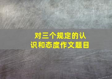 对三个规定的认识和态度作文题目