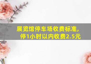 展览馆停车场收费标准,停1小时以内收费2.5元