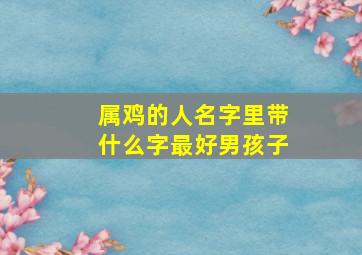 属鸡的人名字里带什么字最好男孩子