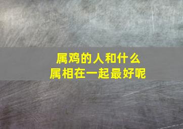 属鸡的人和什么属相在一起最好呢