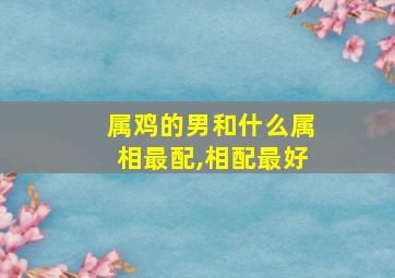 属鸡的男和什么属相最配,相配最好