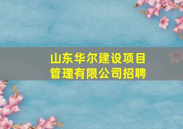 山东华尔建设项目管理有限公司招聘