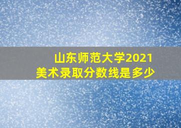 山东师范大学2021美术录取分数线是多少