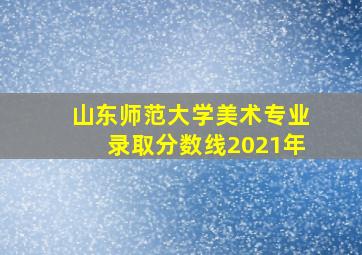 山东师范大学美术专业录取分数线2021年