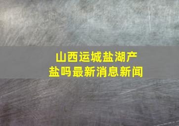 山西运城盐湖产盐吗最新消息新闻