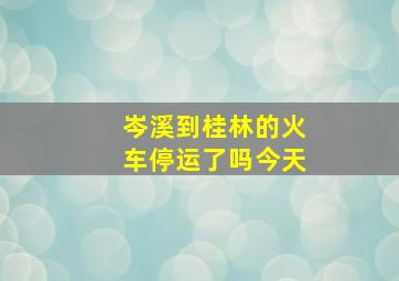 岑溪到桂林的火车停运了吗今天