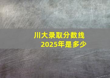 川大录取分数线2025年是多少