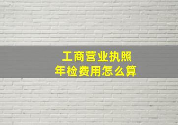 工商营业执照年检费用怎么算