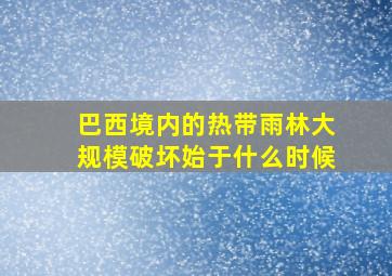 巴西境内的热带雨林大规模破坏始于什么时候