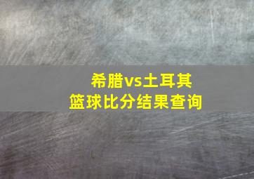 希腊vs土耳其篮球比分结果查询