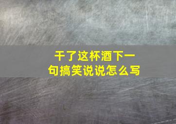 干了这杯酒下一句搞笑说说怎么写