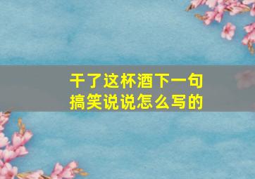 干了这杯酒下一句搞笑说说怎么写的