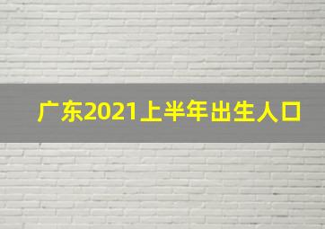 广东2021上半年出生人口