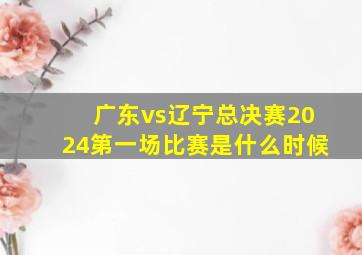 广东vs辽宁总决赛2024第一场比赛是什么时候