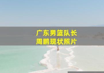 广东男篮队长周鹏现状照片