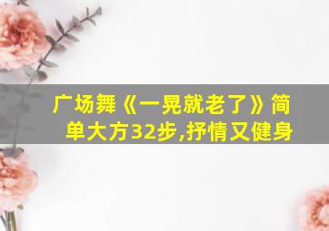 广场舞《一晃就老了》简单大方32步,抒情又健身