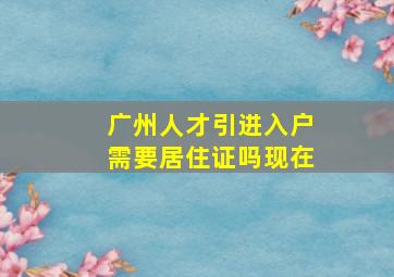 广州人才引进入户需要居住证吗现在